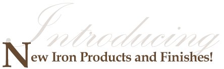 INTRODUCING NEW IRON PRODUCTS AND FINISHES!
