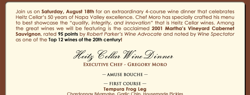 Join us on Saturday, August 18th for an extraordinary 4-course wine dinner that celebrates Heitz Cellar’s 50 years of Napa Valley excellence. Chef Moro has specially crafted his menu to best showcase the 'quality, integrity, and innovation' that is Heitz Cellar wines. Among the great wines we will be featuring is the acclaimed 2001 Martha’s Vineyard Cabernet Sauvignon, rated 95 points by Robert Parker’s Wine Advocate and noted by Wine Spectator as one of the Top 12 wines of the 20th century! 