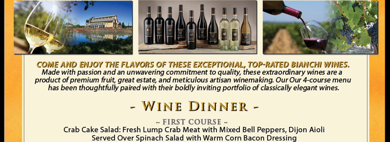 Come and enjoy the flavors of these exceptional, top-rated Bianchi wines. Made with passion and an unwavering commitment to quality, these extraordinary wines are a product of premium fruit, great estate, and meticulous artisan winemaking. Our 4-course menu has been thoughtfully paired with their boldly inviting portfolio of classically elegant wines. 