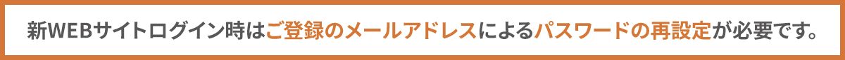 新WEBサイトログイン時はご登録のメールアドレスによるパスワードの再設定が必要です。