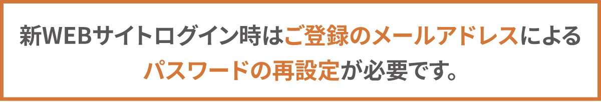 新WEBサイトログイン時はご登録のメールアドレスによるパスワードの再設定が必要です。