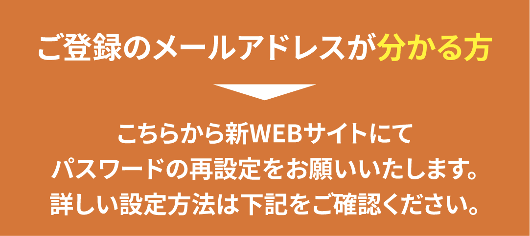 ご登録のメールアドレスが分かる方は新WEBサイトにてパスワードの再設定が必要です。
