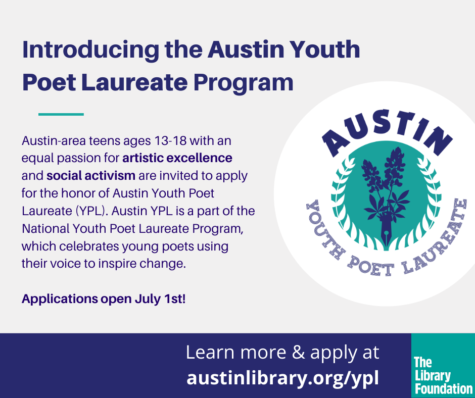 On a cream white background is blue text that says, "Introducing the Austin Youth Poet Laureate Program Austin-area teen ages 13  - 18 with an equal passion for artistic excellence and social activism are invited to apply for the honor of Austin Youth Poet Laureate (YPL). Austin YPL is a part of the National Youth Poet Laureate Program, which celebrates young poets using their voice to inspire change. Applications open July 1st! Learn more and apply at austinlibrary.org/ypl". Next to the URL is a small teal box that has white text that says, "The Library Foundation"