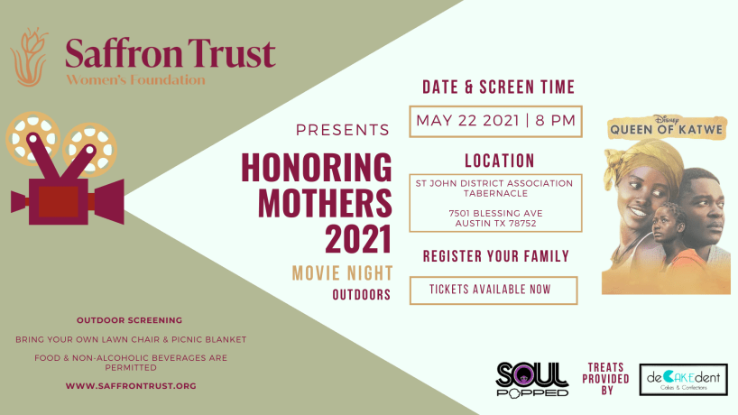 A poster that says "Saffront Trust Presents Honoring Mothers 2021 Movie Night Outdoors". Next to that it says, "Date & Screen Time: May 22 2021 8 PM Location St. John District Association Tabernacle 7501 Blessing Ave Austin TX 78752 Register your family Tickets available now". Next to the text is a movie poster of Disney's Queen of Katwe. To the bottom right corner it says, "Treats provided by SOUL Popped and De-Cake-Dent". To the bottom left corner it says, "Outdoor Screening: Bring your own lawn chair and picnic basket. Foods and non-alcoholic beverages are permitted. www.saffrontrust.org"