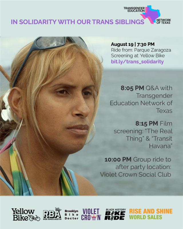 A Latinx Transgender woman with blonde hair and sunglasses atop their head gazes out to the ocean. Text reads "Transgender Education Network of Texas in Solidarity with our Trans Siblings: August 19, 7:30pm. Ride from Parque Zaragoza, Screening at Yellow Bike, bit.ly/trans_solidarity. 8:05pm: Q and A with Transgender Education Network of Texas, 8:15pm Film Screening of 'The Real Thing' and 'Transit Havana', 10pm group ride to after party location-Violet Crown Social Club. Sponsors listed at the bottom: Yellow Bike, Ride Bikes Austin, Brooklyn Bike Doctor, Violet Crown, Black History Bike Ride, and Rise and Shine World Sales."