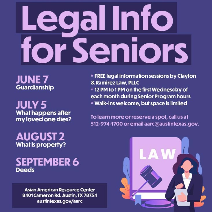 Legal Info for Seniors: June 7-Guardianship, July 5-What happens after my loved one dies? August 2-What is property? September 6-Deeds. FREE legal information sessions by Clayton & Ramirez Law, PLLC. 12pm-2pm on the first Wednesday of each month during Senior Program hours. Walk-ins welcome, but space is limited. To learn more or reserve a spot, call us at 512-974-1000 or email aarc@austintexas.gov. Asian American Resource Center, 8401 Cameron Rd. Austin, TX 78754. Austintexas.gov/aarc