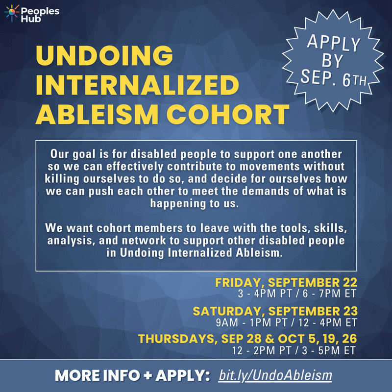 People's Hub, Undoing Internalized Ableism Cohort. Apply by Sep. 6th. Our goal is for disabled people to support one another so we can effectively contribute to movements without killing ourselves to do so, and decide for ourselves how we can push each other to meet the demands of what is happening to us. We want cohort members to leave with the tools, skills, analysis, and network to support other disabled people in Undoing Internalized Ableism. Friday September 22, 3-4pm PT/6-7 pm ET. Saturday, September 23 9am-1pm PT/12pm-4pm ET. Thursdays, September 23 and October 5, 19, 26. 12-2pm PT/3-5pm ET. 