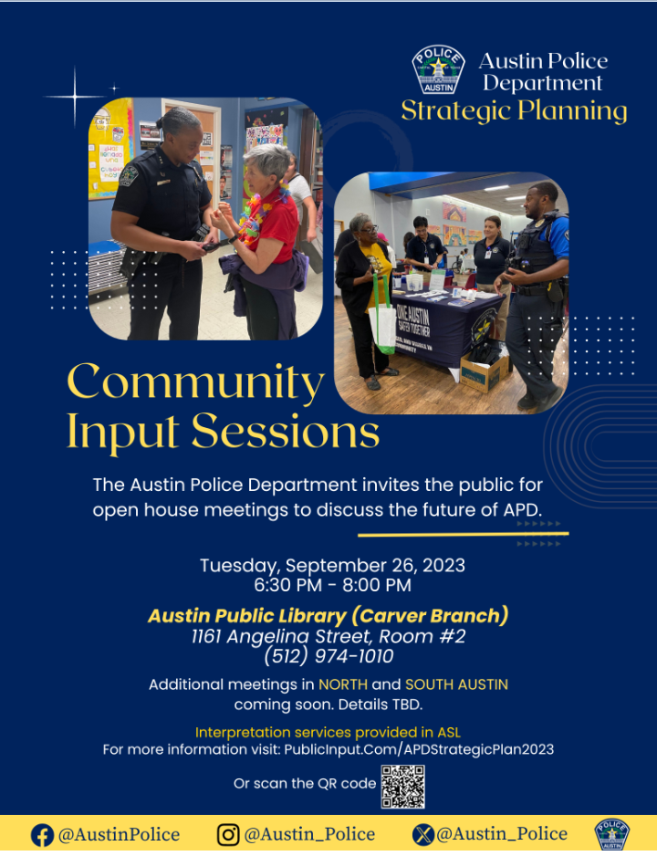 Community Input Sessions. THe Austin Police Department invites the public for open house meetings to discuss the future of APD. Tuesday, September 26, 2023 6:30pm-8:00pm. Austin Public Library (Carver Branch) 1161 Angelina Street, Room #2. 512-974-1010. Additional meetings in North and South Austin coming soon. Details TBD. Interpretation services will be provided in ASL. For more information visit: PublicInput.com/APDStrategicPlan2023 or scan the QR code.