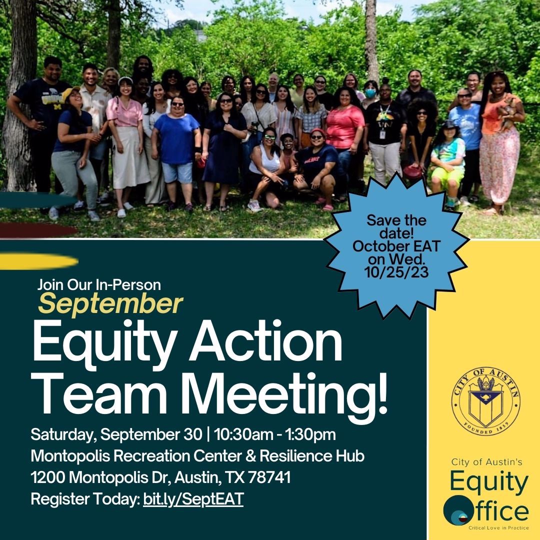 Join our in-person September Equity Action Team Meeting! Saturday, September 30 10:30am-1:30pm. Montopolis Recreation Center & Resilience Hub, 1200 Montopolis Dr, Austin, TX 78741. Register today: bit.ly/SeptEAT. Save the Date! October EAT on Wed. 10/25/23. [City of Austin seal, City' of Austin's Equity Office Logo "Critical Love in Practice" concentric teal-colored circles]