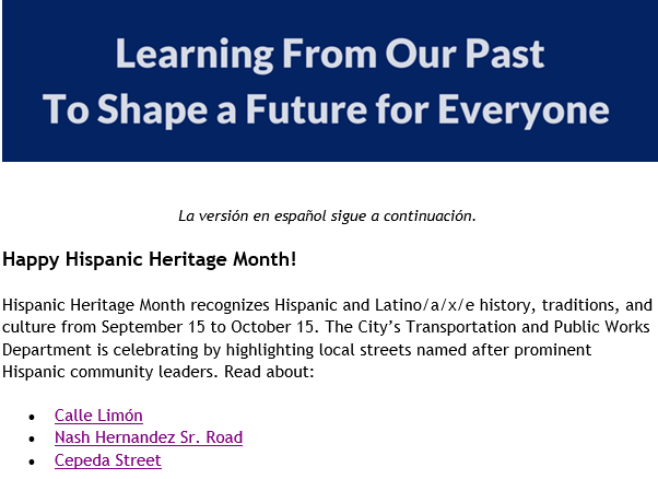 Learn from our past to shape a future for everyone. Happy Hispanic Heritage Month! Hispanic Heritage Month recognizes Hispanic and Latino/a/x/e history, traditions, and culture from September 15 to October 15. The City's Trnasportation and Public Works Department is celebrating by highlighting local streets named after prominent Hispanic community leaders. Read about: Calle Limon, Nash Hernandez Sr. Road, Cepeda Street.