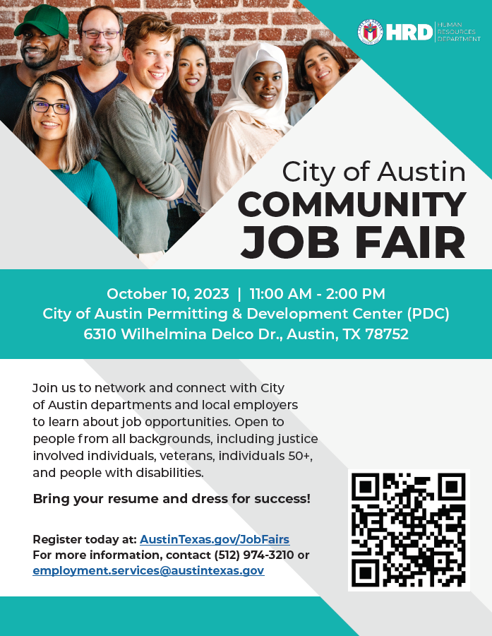 HRD: Human Resources Department presents City of Austin Community Job Fair. October 10, 2023, 11am-2pm. City of Austin Permitting and Development Center (PDC), 6310 Wilhelmina Delco Dr., Austin, TX 78752. Join us to network and connect with City of Austin departments and local employers to learn about job opportunities. Open to people from all backgrounds, including justice involved individuals, veterans, individuals 50+, and people with disabilities. Bring your resume and dress for success! Register today at: AustinTexas.gov/JobFairs. For more information, contact (512) 974-3210 or employment.services@austintexas.gov