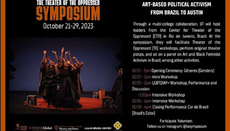 The Theater of the Oppressed Symposium October 21-29, 2023. Art-based political activism from Brazil to Austin. Through a multi-college collaboration, UT will host leaders from the Center for Theater of the Oppressed (CTO) in Rio de Janeiro, Brazil. At the symposium, they will facilitate Theater of the Oppressed (TO) workshops, perform original theater pieces, and sit on a panel on Art and Black Feminist Activism in Brazil, among other activities. 10/21-1pm, Opening Ceremony: Generes (Genders); 10/22-2pm, Intro Workshop; 10/25-2pm, LGBTQIAP+ Workshop, Performance, and Discussion, 5:30pm-Intensive Workshop; 10/26-6pm, Intensive Workshop; 10/28-6pm, Closing Performance: Cor do Brasil (Brazil's Color). Participate. Volunteer. Follow us on Instagram: @tosymposium