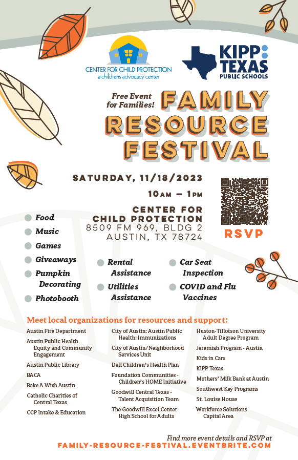 Free Event for Families! Family Resource Festival. Saturday, 11/18/2023 10am-1pm. Center for Child Protection, 8509 FM 969, Bldg 2, Austin, TX 78724. Food, music, games, giveaways, pumpking decorating, photobooth, rental assistance, utilities assistance, car seat inspection, covid and flu vaccines. Meet local organizations for resources and support: Austin Fire Department, Austin Public Health Equity and Community Engagement, Austin Public Library, BACA, Bake a Wish Austin, Catholic Charities of Central Texas, CCP Intake & Education, City of Austin Public Health: Immunizations, City of Austin Neighborhood Services Unit,  etc.