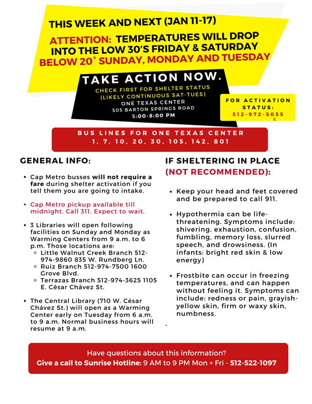 This week and next (Jan 11-17) Attention: Temperatures will drop into the low 30's Friday & Satureday, below 20 degrees Sunday, Monday and Tuesday. Take action now. Check for shelter status (likely to continue Sat-Tues) ONE TEXAS CENTER 505 Barton Springs Road, 5pm-8pm. For activation status: 512-927-5055. Bus lines for ONE TEXAS CENTER:  1, 7, 10, 20, 30, 105, 142, 801. General Info: Cap metro buses will not require a fare during shelter activation if you tell them you are going to intake. CAP METRO PICKUP AVAILABLE TILL MIDNIGHT. CALL 311. EXPECT TO WAIT. 3 Libraries will open following facilities on Sunday and Monday as warming centers from 9am to 6pm. Thos locations are: Little Walnut Creek Branch 512-974-9860 W. Rundberg Ln., Ruiz Branch 512-974-7500 1600 Grove Bld., Terrazas Branch 512-974-3625 1105 E. Cesar Chavez. The Central Library (710 W. Cesar Chavez St.) will open as a Warming Center early on Tuesday from 6am to 9am. Normal business hours will resume at 9am. Have questions about this information? Give a call to Sunrise Hotline: 9am to 9pm Mon-Fri. 512-522-1097.