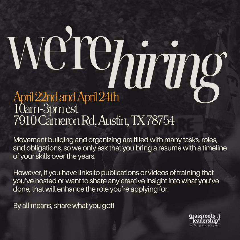 We're Hiring. April 22nd and April 24th 10am-3pm cst. 7910 Cameron Rd, Austin, TX 78754. Movement building and organizing are filled with many tasks, roles, and obligations, so we only ask that you bring a resume with a timeline of your skills over the years. However, if you have links to publications or videos of training that you've hosted or want to share any creative insight into what you've done, that will enhance the role you're applying for. By all means, share what you got! -Grassroots Leadership