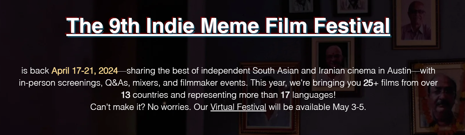 The 9th Indie Meme Film Festival is back April 17-21, 2024-sharing the best of independent South Asian and Iranian cinema in Austin with in-person screenings, Q&As, mixers, and filmmaker events. This year, we're bring you 25 films from over 13 countries and representing more than 17 language! Can't make it? No worries. Our Virtual Festival will be available May 3-5.