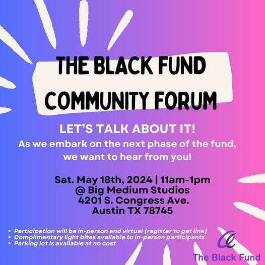The Black Fund Community Forum, let's talk about it! As we embark on the next phase of the fund, we want to hear from you! Sat. May 18th, 2024 from 11am-1pm @Big Medium Studios, 4201 S. Congress Ave, Austin, TX 78745. Participation will be in-person and virtual (register to get link), Complimentary light bites available to in-person participants, parking lot is available at no cost. 