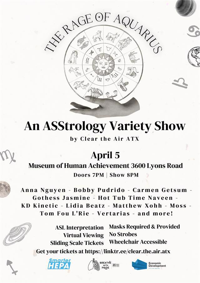 The Rage of Aquarius An ASStrology Variety Show by Clear the Air ATX  Date: April 5 Location: Museum of Human Achievement, 3600 Lyons Road Doors Open: 7 PM Show Starts: 8 PM  Performers Include: Anna Nguyen, Bobby Pudrido, Carmen Getsum, Gothess Jasmine, Hot Tub Time Naveen, KD Kinetic, Lidia Beatz, Matthew Xohh, Moss, Tom Fou L'Rie, Vertarias, and more!  Accessibility & Safety Features:  ASL Interpretation Masks Required & Provided Virtual Viewing Option No Strobes Sliding Scale Tickets Wheelchair Accessible Ticket Information: Get your tickets at https://linktr.ee/clear.the.air.atx  Logos & Sponsors:  Smarter HEPA Breathe With Pride Economic Development - City of Austin The poster features a celestial and astrological theme with a black-and-white aesthetic. At the top, "The Rage of Aquarius" is displayed in a curved font above an illustration of a zodiac wheel held by a hand. Various astrological symbols, planets, and celestial elements decorate the background. The text is presented in a mix of bold serif and decorative fonts.
