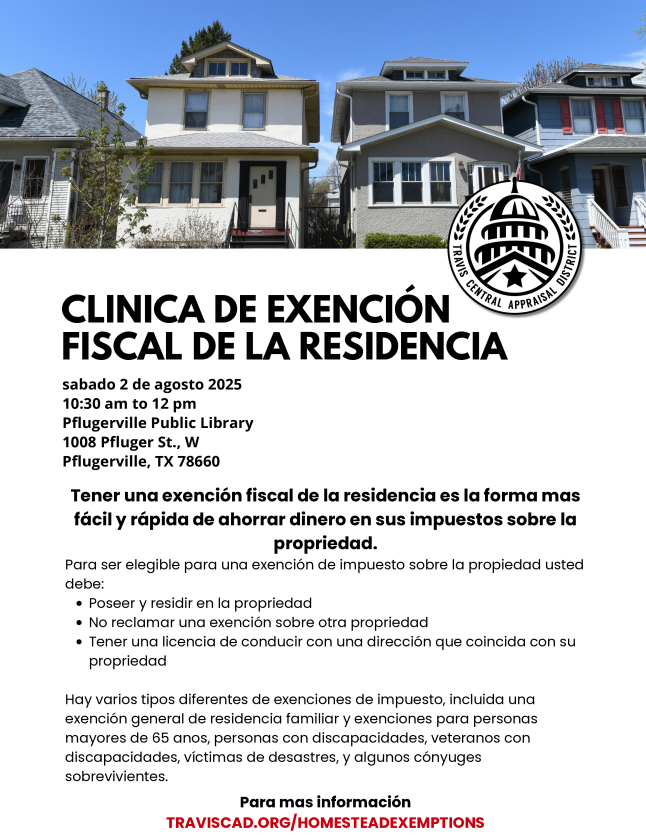 Volante para la "Clínica de Exención Fiscal de la Residencia" organizada por el Distrito de Tasación Central de Travis. El evento se llevará a cabo el sábado 2 de agosto de 2025, de 10:30 am a 12 pm en la Biblioteca Pública de Pflugerville, ubicada en 1008 Pfluger St., W, Pflugerville, TX 78660. La clínica ofrece información sobre cómo reducir su factura de impuestos a la propiedad mediante una exención fiscal. Para calificar, los propietarios deben residir en la propiedad, no reclamar otra exención y tener una licencia de conducir con una dirección que coincida con la del domicilio. También hay exenciones especiales para personas mayores de 65 años, personas con discapacidades, veteranos con discapacidades, víctimas de desastres y algunos cónyuges sobrevivientes. Para más información, visite traviscad.org/homesteadexemptions.