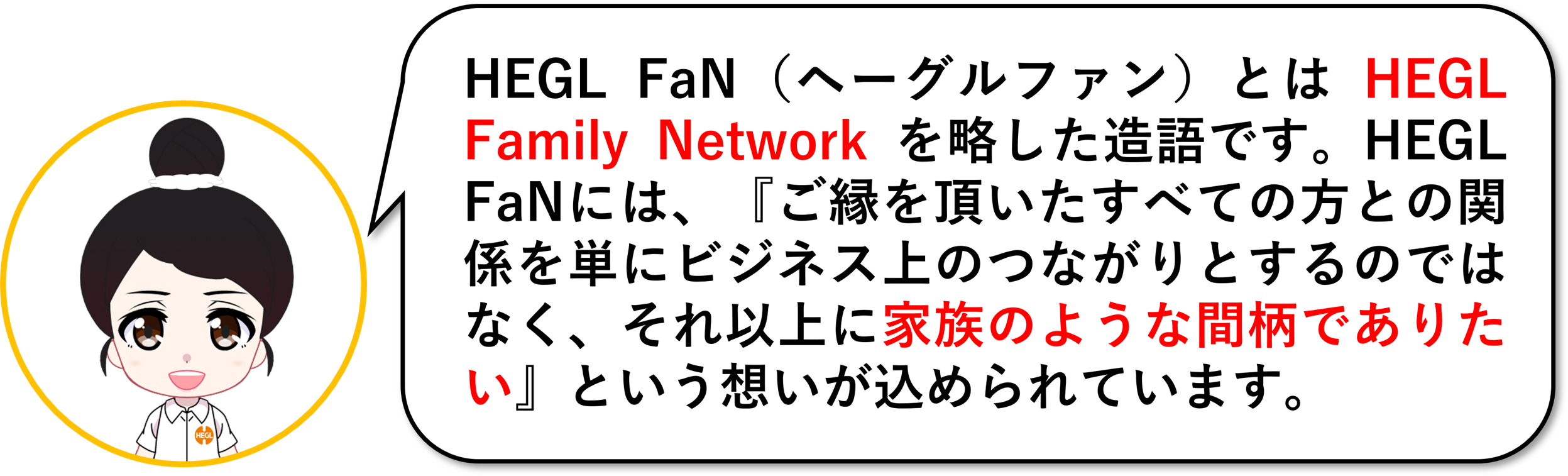 HEGL FaN（ヘーグルファン）とはHEGL Family Networkを略した造語です。HEGL Fanには「ご縁を頂いたすべての方との関係を単にビジネス上の繋がりとするのではなく、それ以上に「家族のような間柄でありたい」という想いが込められています。