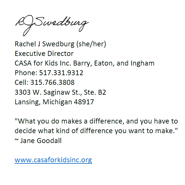 Rachel J Swedburg (she/her) Executive Director CASA for Kids Inc. Barry, Eaton, and Ingham Phone: 517.331.9312 Cell: 315.766.3808 3303 W. Saginaw St., Ste. B2 Lansing, Michigan 48917  "What you do makes a difference, and you have to decide what kind of difference you want to make." ~ Jane Goodall  www.casaforkidsinc.org