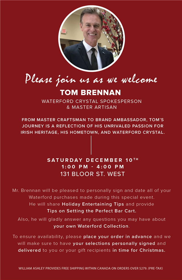  Y7y join wi as we welcome TOM BRENNAN WATERFORD CRYSTAL SPOKESPERSON RS IRV FROM MASTER CRAFTSMAN TO BRAND AMBASSADOR, TOM'S JOURNEY IS A REFLECTION OF HIS UNRIVALED PASSION FOR IRISH HERITAGE, HIS HOMETOWN, AND WATERFORD CRYSTAL. SATURDAY DECEMBER 10 1:00 PM - 4:00 PM 131 BLOOR ST. WEST Mr. Brennan will be pleased to personally sign and date all of your Waterford purchases made during this special event He will share Holiday Entertaining Tips and provide Tips on Setting the Perfect Bar Cart. N R e O R A A TR TGN R TR EE YTy R R U I R S T To ensure availability, please place your order in advance and we will make sure to have your selections personally signed and delivered to you or your gift recipients in time for Christmas. WILLIAM ASHLEY PROVIDES FREE SHIPPING WITHIN CANADA ON ORDERS OVER $279. PRE-TAX 