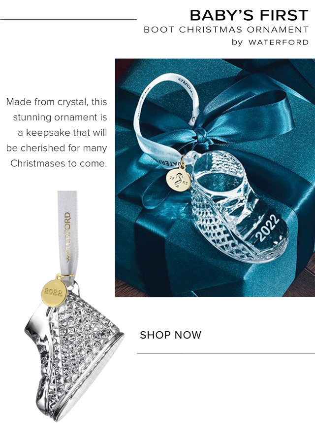 BABYS FIRST BOOT CHRISTMAS ORNAMENT by WATERFORD Made from crystal, this stunning ornament is a keepsake that will be cherished for many Christmases to come. SHOP NOW 