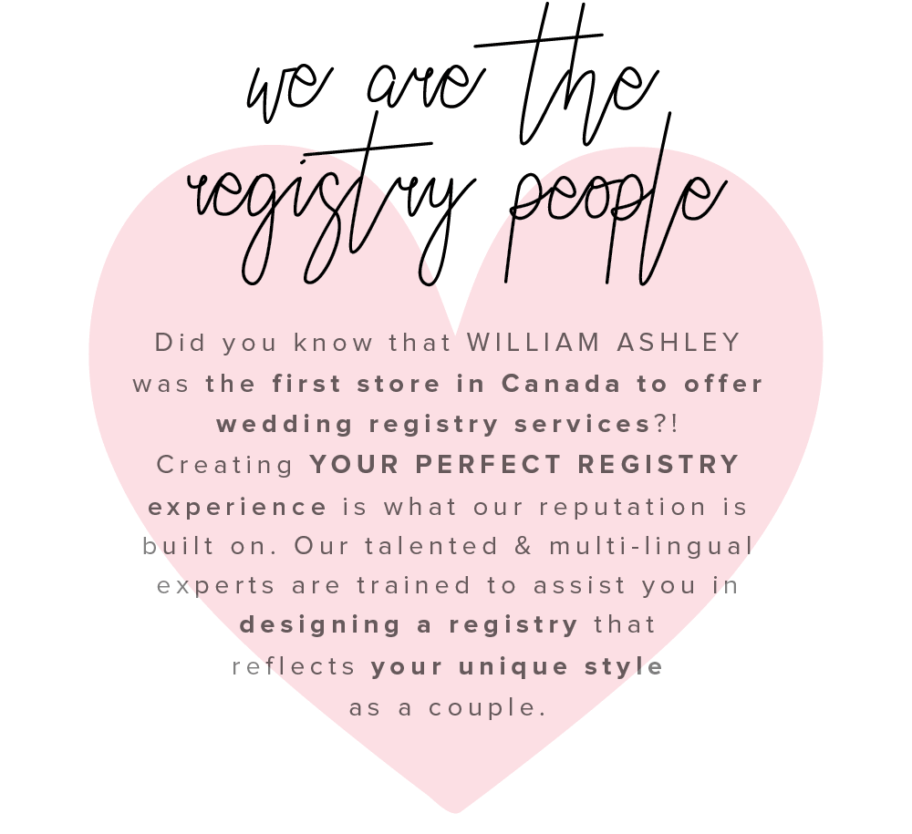 iy Did you know that WILLIAM ASHLEY was the first store in Canada to offer wedding registry services?! Creating YOUR PERFECT REGISTRY experience is what our reputation is built on. Our talented multi-lingual experts are trained to assist you in designing a registry that reflects your unique style as a couple. 