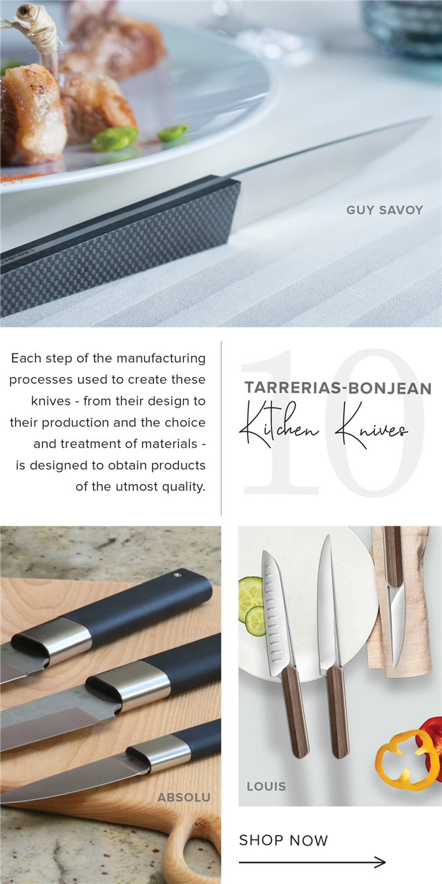  GUY SAVOY Each step of the manufacturing processes used to create these TARRERIAS-BONJEAN knives - from their design to their production and the choice m"v K"Ww and treatment of materials - . is designed to obtain products of the utmost quality. i Louls SHOP NOW 