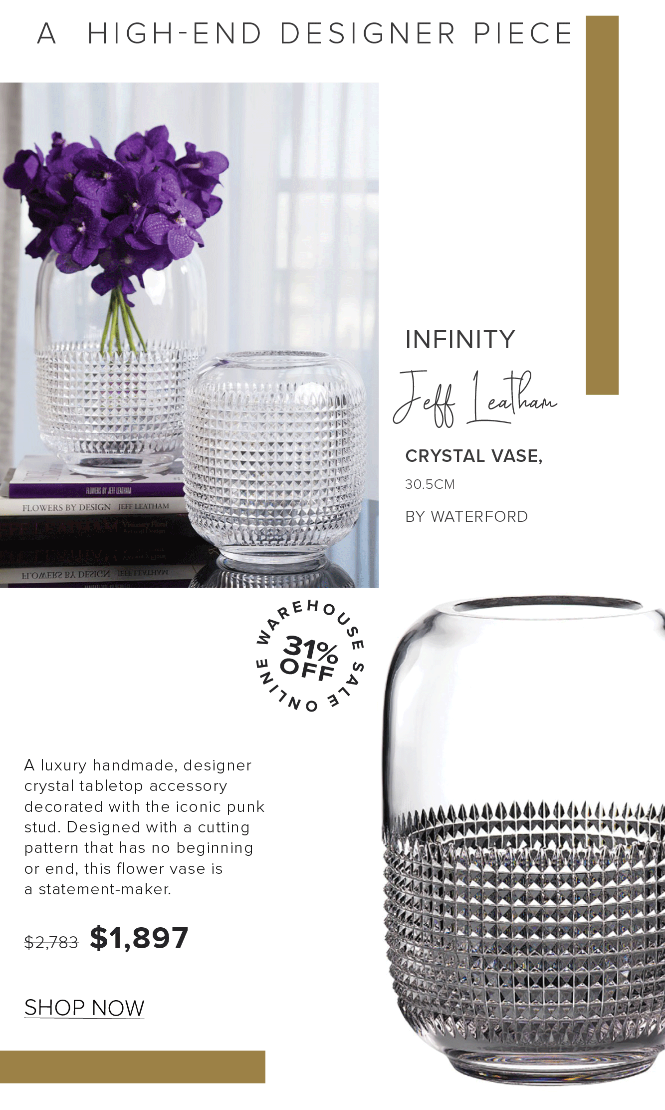 A HIGH-END DESIGNER PIECE INFINITY It v e vy vy Yl '"""" CRYSTAL VASE, ' 30.5CM ww Y mEwww v". BY WATERFORD A luxury handmade, designer crystal tabletop accessory decorated with the iconic punk stud. Designed with a cutting pattern that has no beginning or end, this flower vase is 3 b a statement-maker. AR LN *AAAAAAAAAAA,M"A : 52783 $1,897 o L AAAAAALAM -l SHOP NOW 