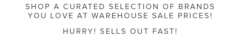 SHOP A CURATED SELECTION OF BRANDS YOU LOVE AT WAREHOUSE SALE PRICES! HURRY! SELLS OUT FAST! 
