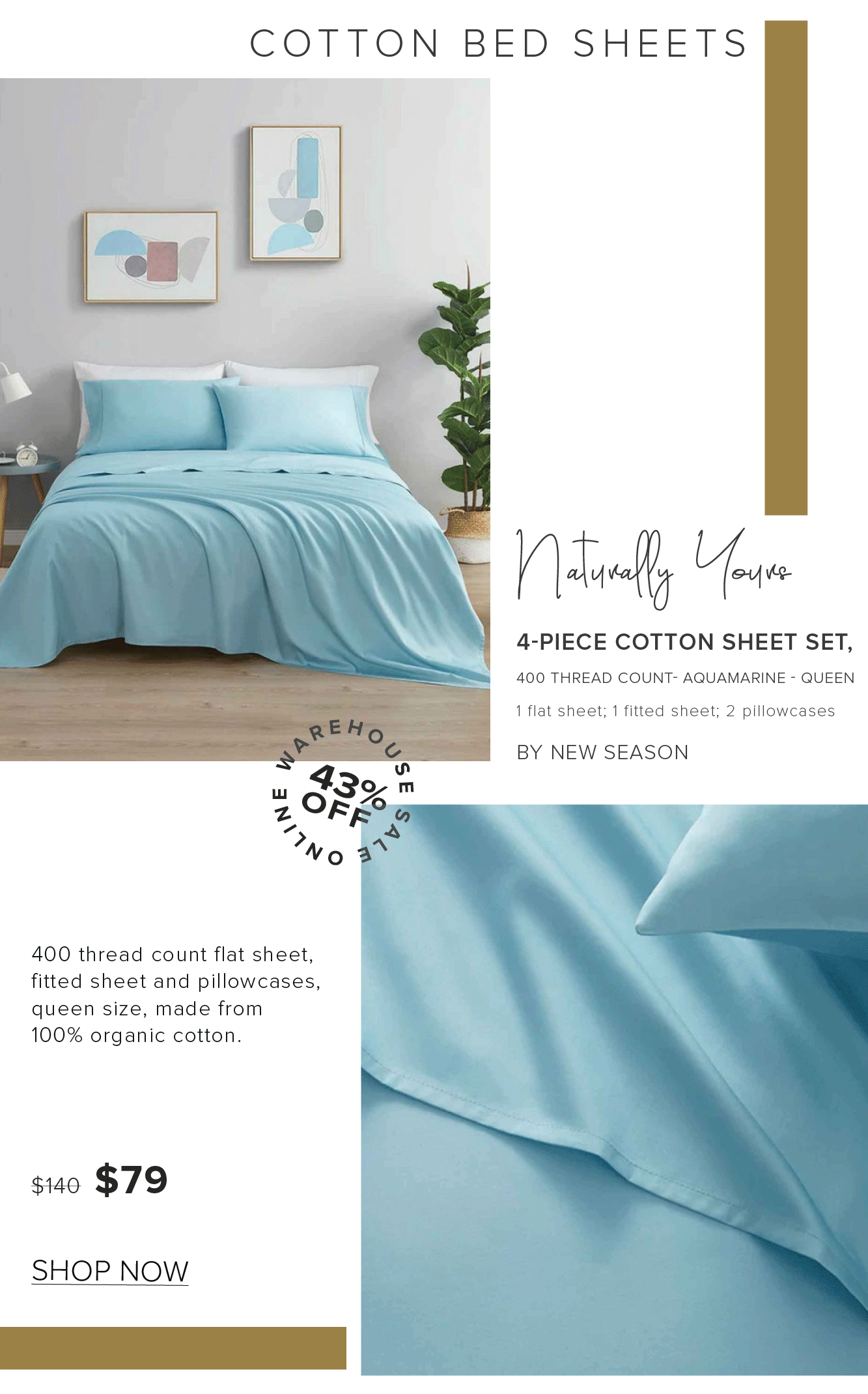 COTTON BED SHEETS V Foelly o 4-PIECE COTTON SHEET SET, 400 THREAD COUNT- AQUAMARINE - QUEEN 1 flat sheet; 1 fitted sheet; 2 pillowcases BY NEW SEASON w 330 ' 2 OFiy 4 A 400 thread count flat sheet, fitted sheet and pillowcases, queen size, made from 100% organic cotton. s120 $79 SHOP NOW 