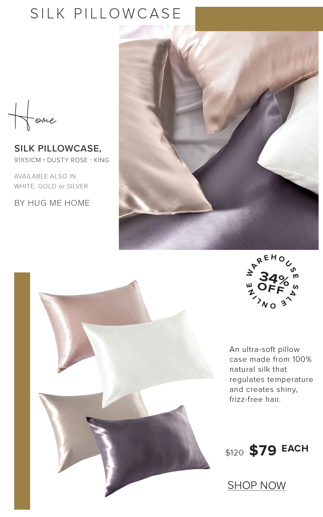 SILK PILLOWCASE eMme SILK PILLOWCASE, 91X51CM - DUSTY ROSE - KING AVAILABLE ALSO IN WHITE, GOLD or SILVER BY HUG ME HOME An ultra-soft pillow case made from 100% natural silk that regulates temperature and creates shiny, frizz-free hair. s120 $79 EACH SHOP NOW 