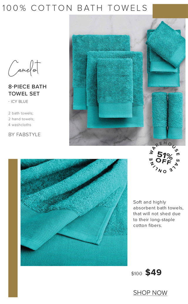 100% COTTON BATH TOWELS Gl 8-PIECE BATH TOWEL SET ICY BLUE BY FABSTYLE Soft and highly absorbent bath towels, that will not shed due to their long-staple cotton fibers. s100 $49 SHOP NOW 