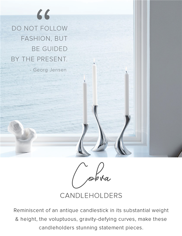 14 DO NOT FOLLOW FASHION, BUT BE GUIDED BY THE PRESENT. - Georg Jensen CANDLEHOLDERS Reminiscent of an antique candlestick in its substantial weight height, the voluptuous, gravity-defying curves, make these candleholders stunning statement pieces. 