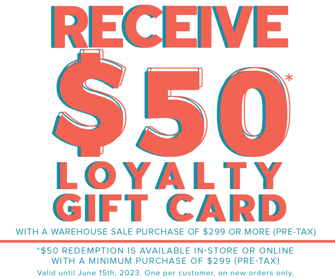 RECEIV I@ LOYALTY GIFT CARD WITH A WAREHOUSE SALE PURCHASE OF $299 OR MORE PRE-TAX *$50 REDEMPTION IS AVAILABLE IN-STORE OR ONLINE WITH A MINIMUM PURCHASE OF $299 PRE-TAX Valid until June 15th, 2023. One per customer, on new orders only. 