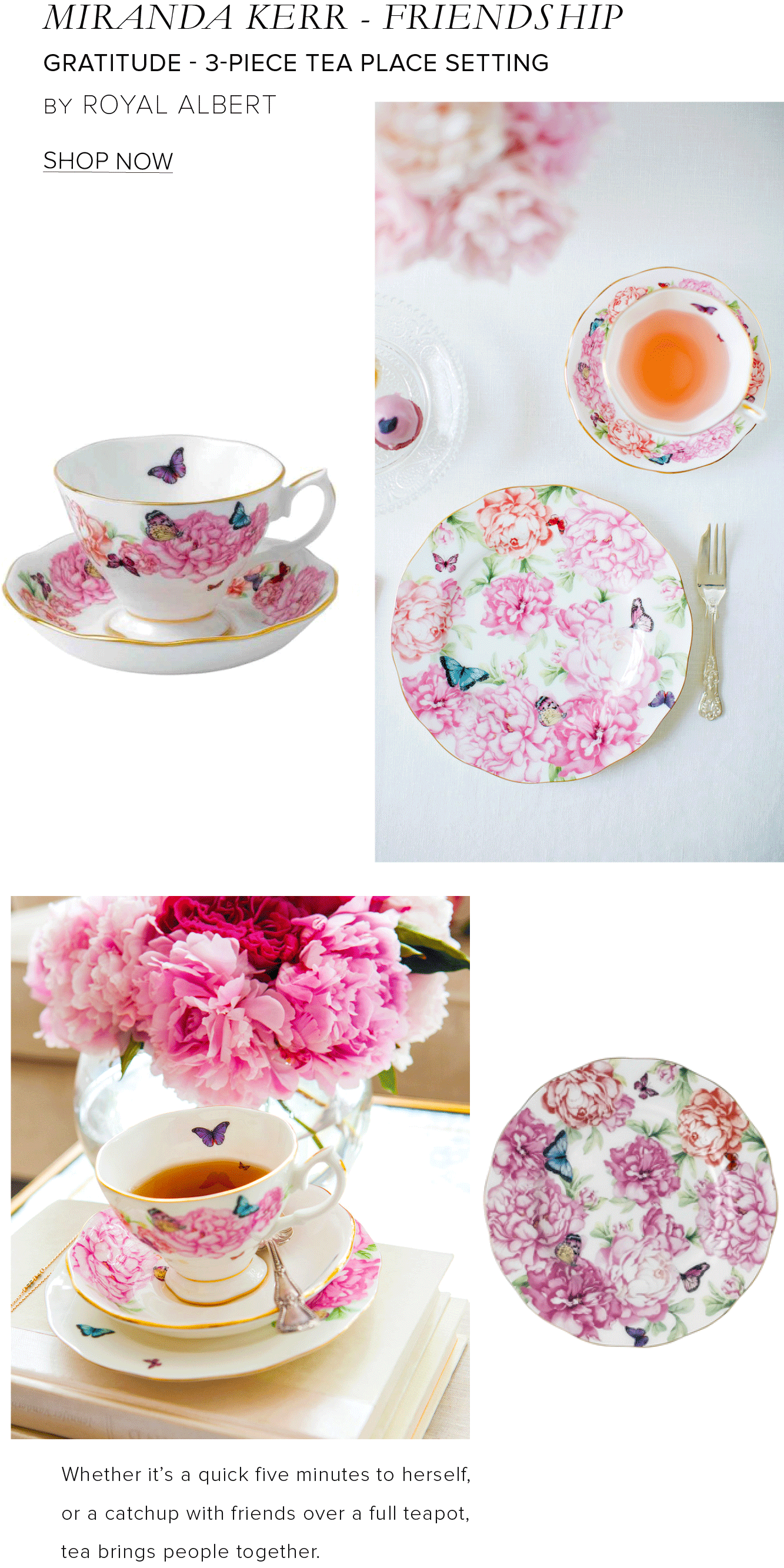 MIRANDA KERR - FRIENDSHIP GRATITUDE - 3-PIECE TEA PLACE SETTING BY ROYAL ALBERT SHOP NOW Whether it's a quick five minutes to herself, or a catchup with friends over a full teapot, tea brings people together. 