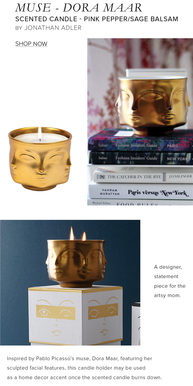 MUSE - DORA MAAR SCENTED CANDLE - PINK PEPPERSAGE BALSAM BY JONATHAN ADLER SHOP NOW B8 THE CXICHER IN THE RY VANRAM WM Pagis versus NewYork Nedeilles DAAN DITY DO A designer, statement piece for the artsy mom Inspired by Pablo Picassos muse, Dora Maar, featuring her sculpted facial features, this candle holder may be used as a home decor accent once the scented candle burns down 