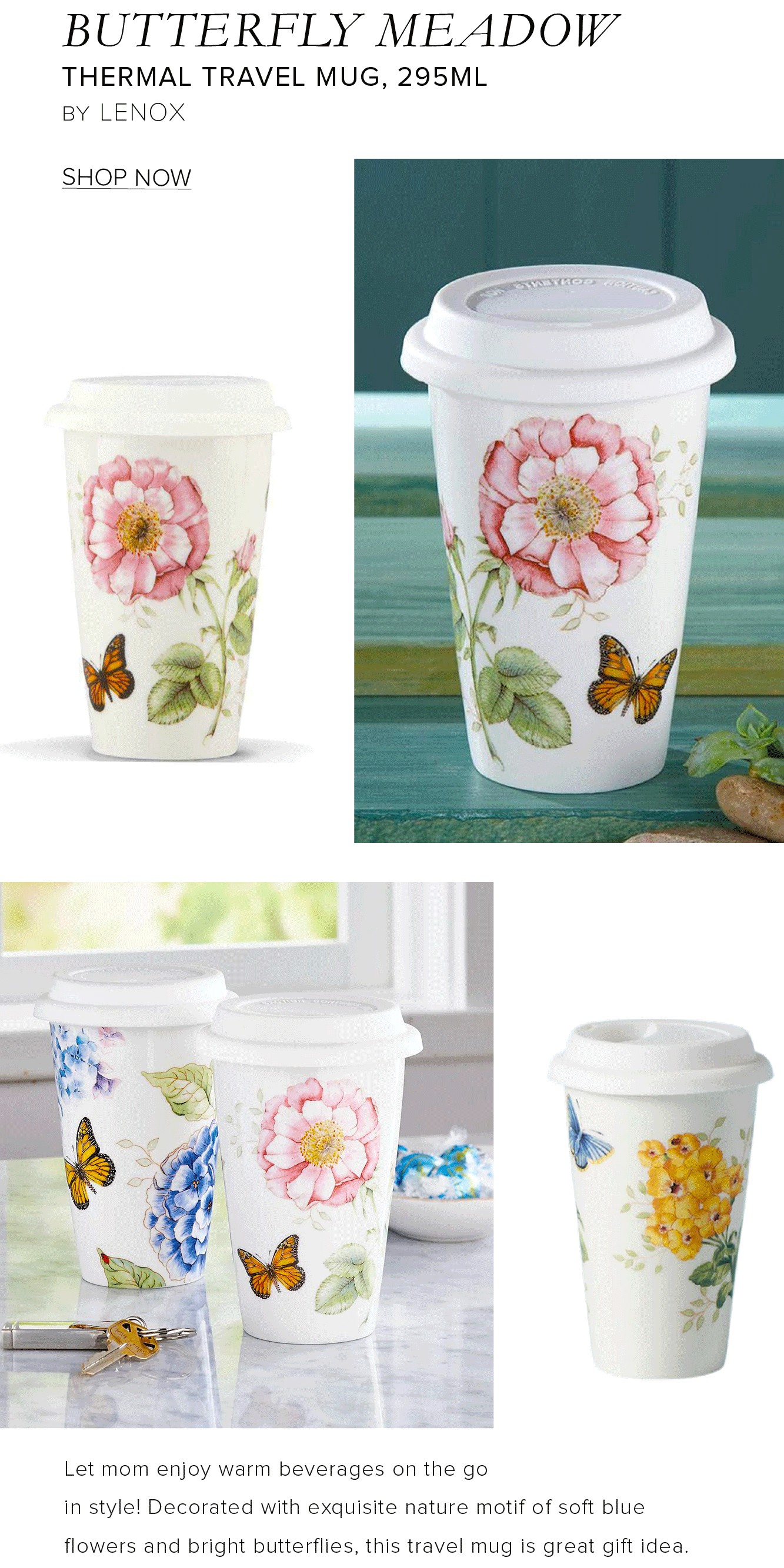 BUTTERFLY MEADOW THERMAL TRAVEL MUG, 295ML BY LENOX SHOP NOW Let mom enjoy warm beverages on the go in style! Decorated with exquisite nature motif of soft blue flowers and bright butterflies, this travel mug is great gift idea. 