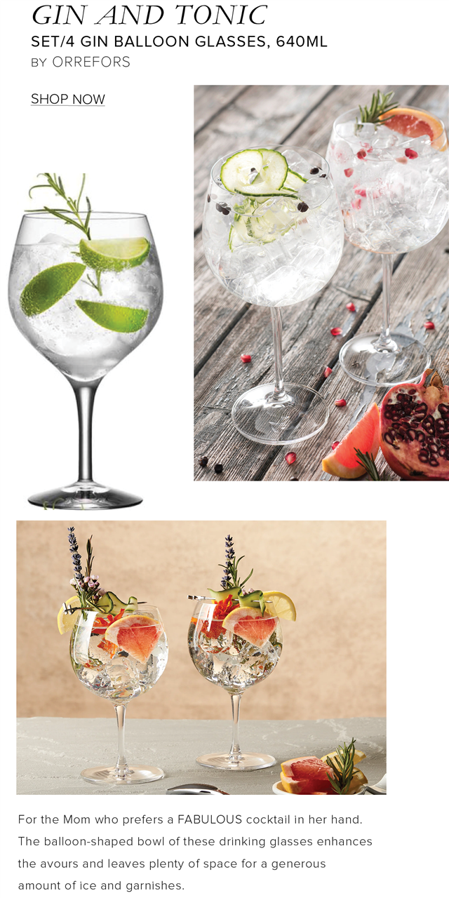 GIN AND TONIC SET4 GIN BALLOON GLASSES, 640ML BY ORREFORS SHOP NOW For the Mom who prefers a FABULOUS cocktail in her hand, The balloon-shaped bowl of these drinking glasses enhances the avours and leaves plenty of space for a generous amount of ice and garnishes. 