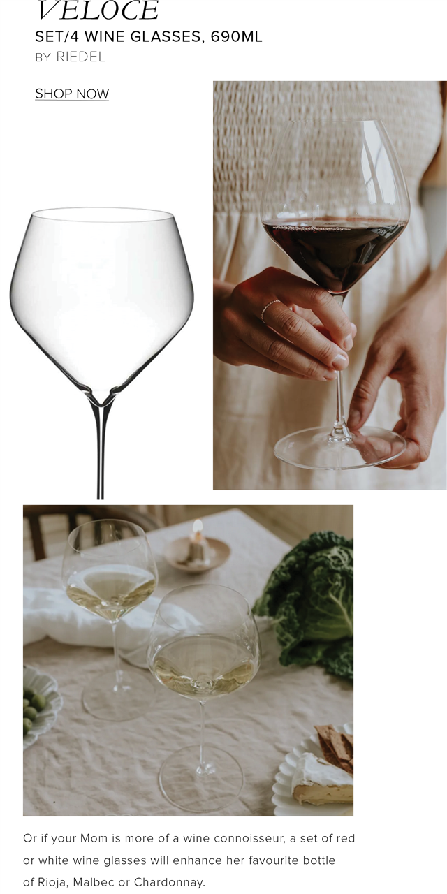 VELOCE SET4 WINE GLASSES, 690ML BY RIEDEL SHOP NOW Or if your Mom is more of a wine connoisseur, a set of red or white wine glasses will enhance her favourite bottle of Rioja, Malbec or Chardonnay. 