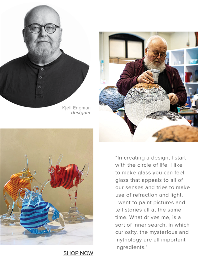  Kjell Engman designer SHOP NOW In creating a design, start with the circle of life. like to make glass you can feel, glass that appeals to all of our senses and tries to make use of refraction and light want to paint pictures and tell stories all at the same time. What drives me, is a sort of inner search, in which curiosity, the mysterious and mythology are all important ingredients. 