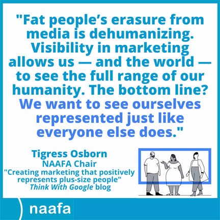 Graphic shows a quote: "Fat people's erasure from media is dehumanizing. Visibility in marketing allows us - and the world - to see the full range of our humanity. The bottom line? We want to see ourselves represented just like everyone else does." - Tigress Osborn, NAAFA Chair. Below that on the left reads, "Creating marketing that positively represents plus-size people", Think With Google blog. On the right is a drawing depicting a fat man/masc, a fat female/femme POC and a tall fat femme with an undercut. A blue frame is superimposed over the caricatures. At the bottom is a blue border with the NAAFA logo.