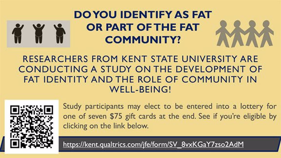 Graphic states “Do you identify as fat or part of the fat community?” and shows 3 fat people on the left and a string of paper dolls on the right. Beneath reads, “Researchers from Kent State University are conducting a study on the development of fat identity and the role of community in well-being!” Below that, on the left, is a QR code to the survey. On the right states, “Study participants may elect to be entered into a lottery for one of seven $75 gift cards at the end. See if you're eligible by clicking on the link below. https://kent.qualtrics.come/jfe/form/SV_8vxKGaY7zso2AdM”