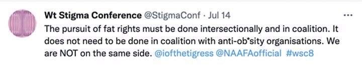 Screenshot of a tweet from the Weight Stigma Conference (@stigmacon), which synposizes NAAFA Chair Tigress Osborn's remarks about the involvement of anti-obesity organizations in the pursuit of fat rights. Text reads: "The pursuit of fat rights must be done intersectionally and in coalition. It does not need to be done in coalition with anti-ob*sity organisations. We are NOT on the same side. @iofthetigress @NAAFAofficial  #wsc8